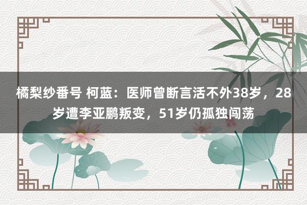 橘梨纱番号 柯蓝：医师曾断言活不外38岁，28岁遭李亚鹏叛变，51岁仍孤独闯荡