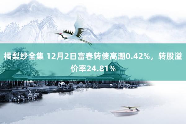 橘梨纱全集 12月2日富春转债高潮0.42%，转股溢价率24.81%