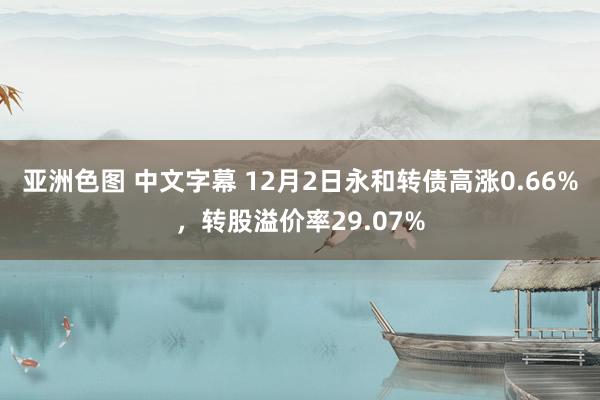 亚洲色图 中文字幕 12月2日永和转债高涨0.66%，转股溢价率29.07%