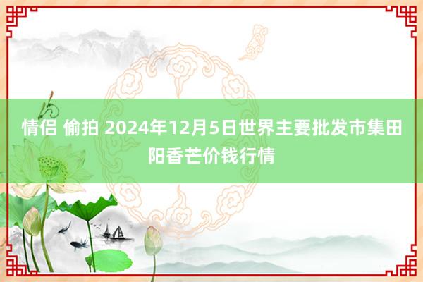 情侣 偷拍 2024年12月5日世界主要批发市集田阳香芒价钱行情