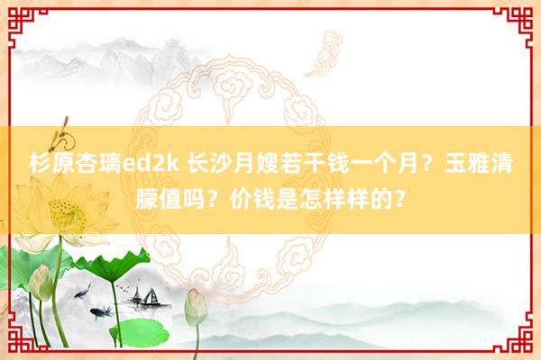 杉原杏璃ed2k 长沙月嫂若干钱一个月？玉雅清朦值吗？价钱是怎样样的？