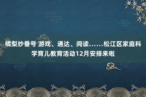 橘梨纱番号 游戏、通达、阅读……松江区家庭科学育儿教育活动12月安排来啦