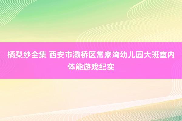 橘梨纱全集 西安市灞桥区常家湾幼儿园大班室内体能游戏纪实