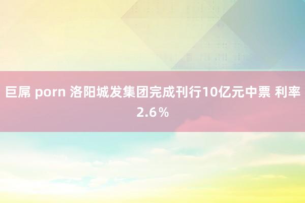 巨屌 porn 洛阳城发集团完成刊行10亿元中票 利率2.6％