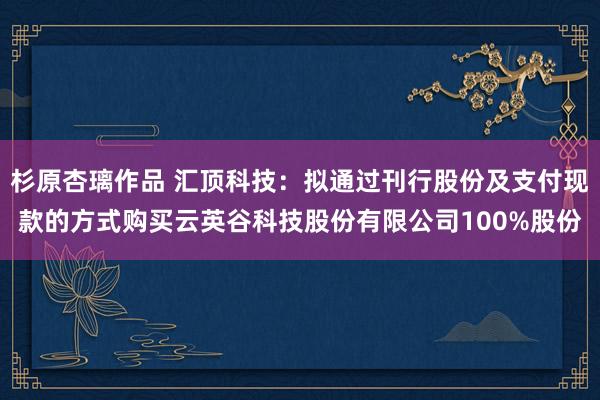 杉原杏璃作品 汇顶科技：拟通过刊行股份及支付现款的方式购买云英谷科技股份有限公司100%股份