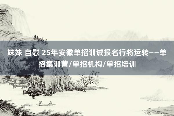 妹妹 自慰 25年安徽单招训诫报名行将运转——单招集训营/单招机构/单招培训