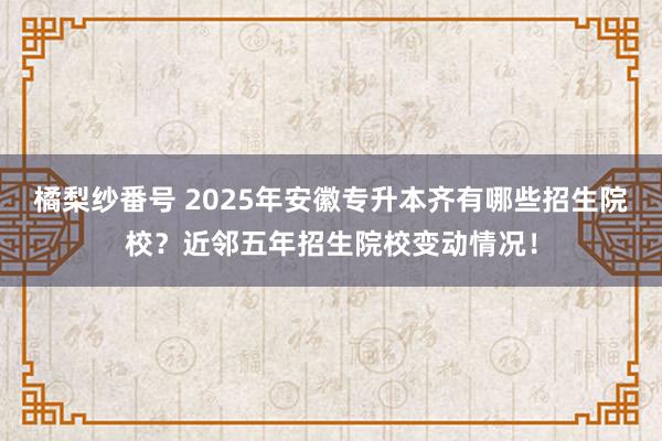 橘梨纱番号 2025年安徽专升本齐有哪些招生院校？近邻五年招生院校变动情况！