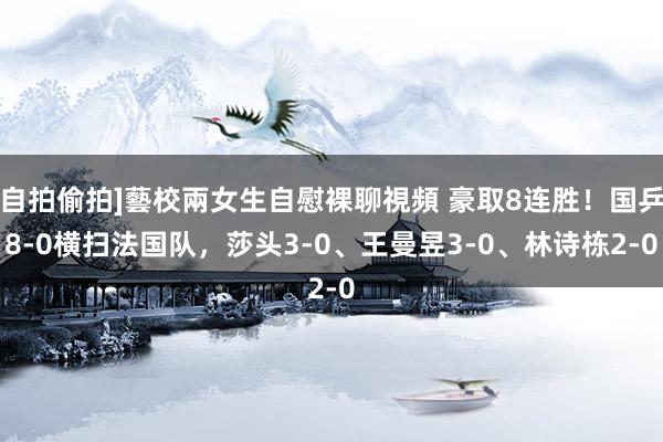 自拍偷拍]藝校兩女生自慰裸聊視頻 豪取8连胜！国乒8-0横扫法国队，莎头3-0、王曼昱3-0、林诗栋2-0