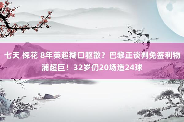 七天 探花 8年英超糊口驱散？巴黎正谈判免签利物浦超巨！32岁仍20场造24球