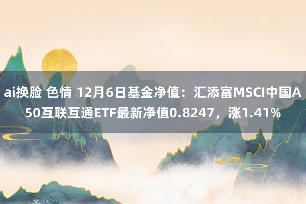 ai换脸 色情 12月6日基金净值：汇添富MSCI中国A50互联互通ETF最新净值0.8247，涨1.41%