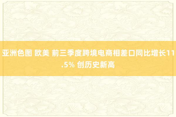 亚洲色图 欧美 前三季度跨境电商相差口同比增长11.5% 创历史新高