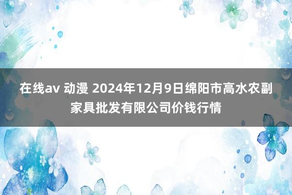 在线av 动漫 2024年12月9日绵阳市高水农副家具批发有限公司价钱行情