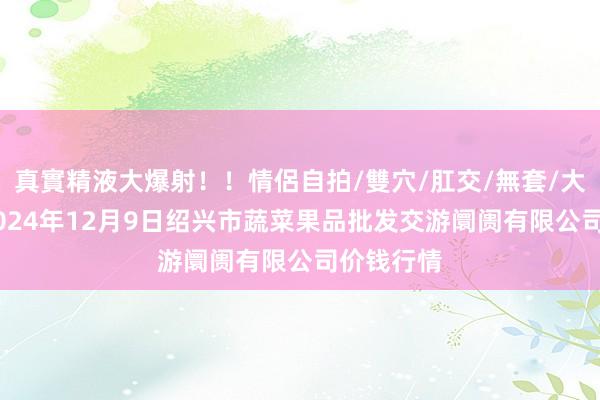 真實精液大爆射！！情侶自拍/雙穴/肛交/無套/大量噴精 2024年12月9日绍兴市蔬菜果品批发交游阛阓有限公司价钱行情