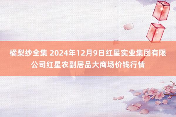 橘梨纱全集 2024年12月9日红星实业集团有限公司红星农副居品大商场价钱行情