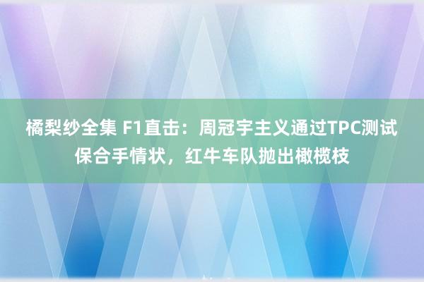 橘梨纱全集 F1直击：周冠宇主义通过TPC测试保合手情状，红牛车队抛出橄榄枝