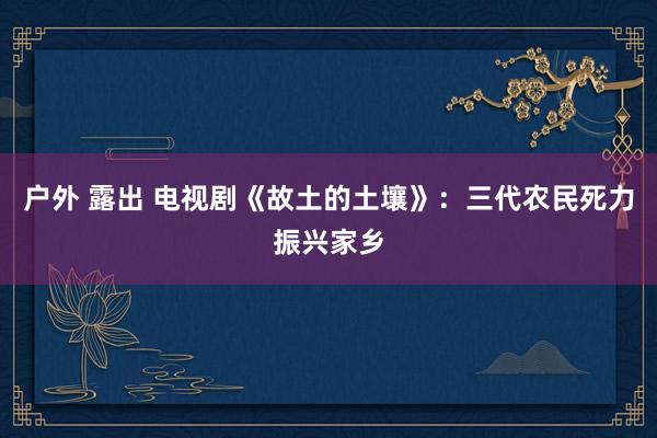 户外 露出 电视剧《故土的土壤》：三代农民死力振兴家乡