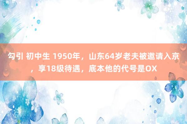 勾引 初中生 1950年，山东64岁老夫被邀请入京，享18级待遇，底本他的代号是OX