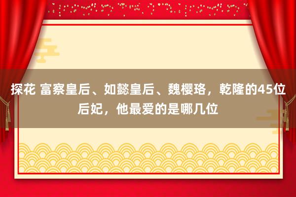 探花 富察皇后、如懿皇后、魏樱珞，乾隆的45位后妃，他最爱的是哪几位