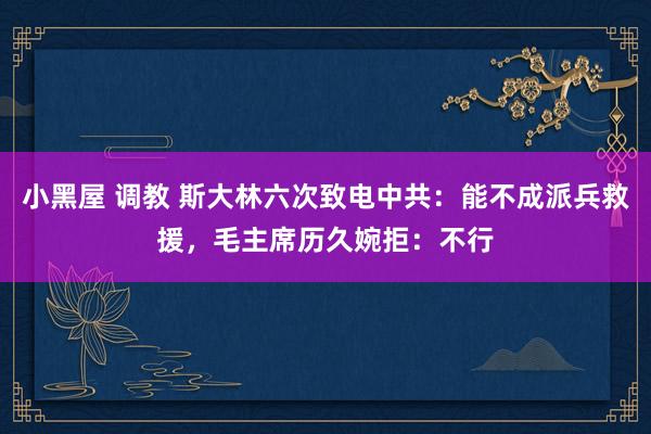 小黑屋 调教 斯大林六次致电中共：能不成派兵救援，毛主席历久婉拒：不行