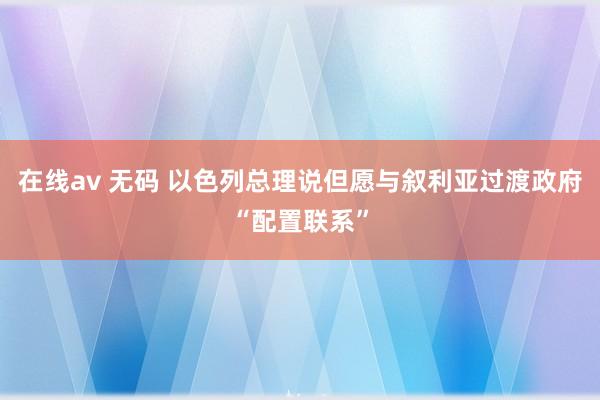 在线av 无码 以色列总理说但愿与叙利亚过渡政府“配置联系”