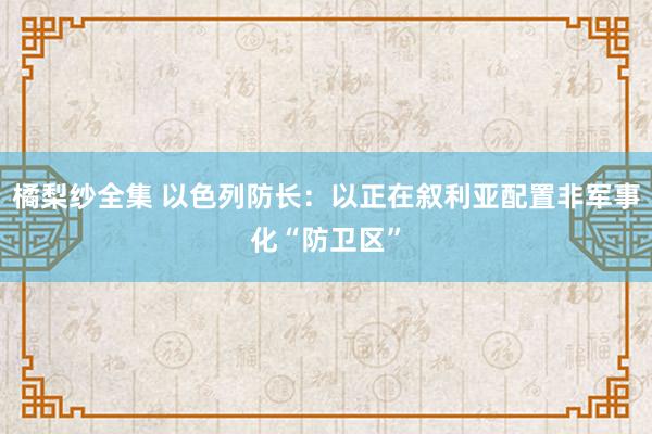 橘梨纱全集 以色列防长：以正在叙利亚配置非军事化“防卫区”