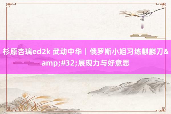 杉原杏璃ed2k 武动中华｜俄罗斯小姐习练麒麟刀&#32;展现力与好意思