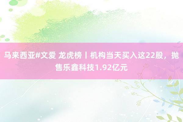 马来西亚#文爱 龙虎榜丨机构当天买入这22股，抛售乐鑫科技1.92亿元