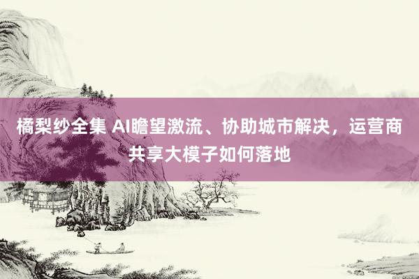 橘梨纱全集 AI瞻望激流、协助城市解决，运营商共享大模子如何落地