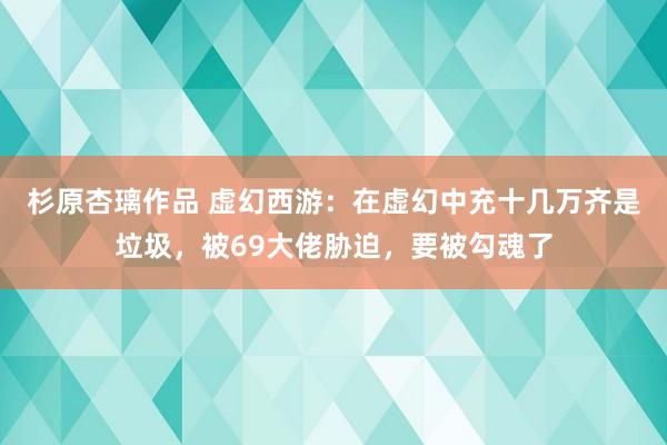 杉原杏璃作品 虚幻西游：在虚幻中充十几万齐是垃圾，被69大佬胁迫，要被勾魂了