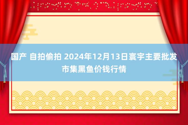 国产 自拍偷拍 2024年12月13日寰宇主要批发市集黑鱼价钱行情