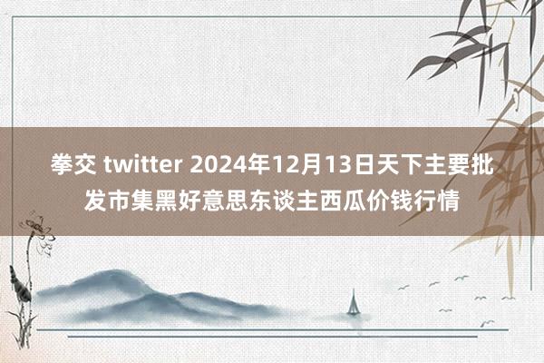 拳交 twitter 2024年12月13日天下主要批发市集黑好意思东谈主西瓜价钱行情