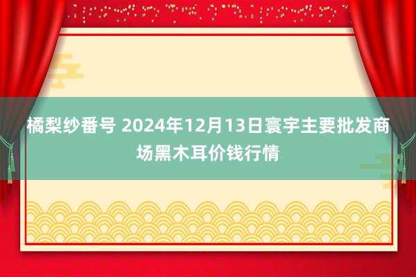 橘梨纱番号 2024年12月13日寰宇主要批发商场黑木耳价钱行情