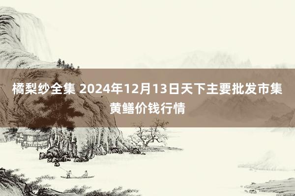 橘梨纱全集 2024年12月13日天下主要批发市集黄鳝价钱行情