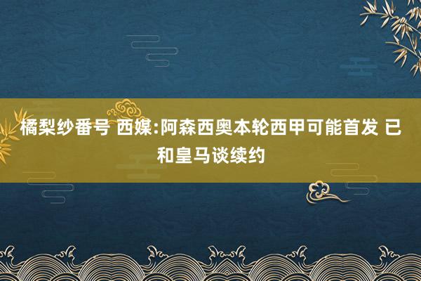 橘梨纱番号 西媒:阿森西奥本轮西甲可能首发 已和皇马谈续约