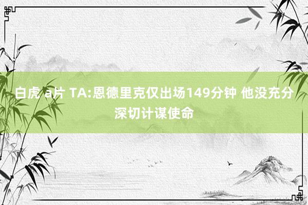 白虎 a片 TA:恩德里克仅出场149分钟 他没充分深切计谋使命