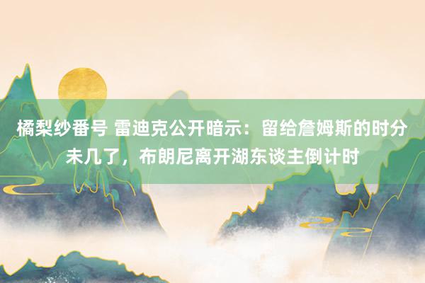 橘梨纱番号 雷迪克公开暗示：留给詹姆斯的时分未几了，布朗尼离开湖东谈主倒计时