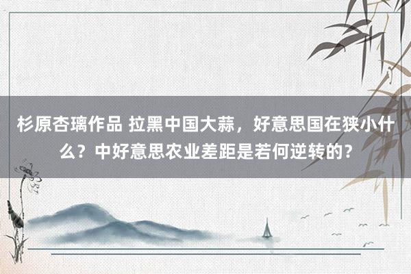 杉原杏璃作品 拉黑中国大蒜，好意思国在狭小什么？中好意思农业差距是若何逆转的？