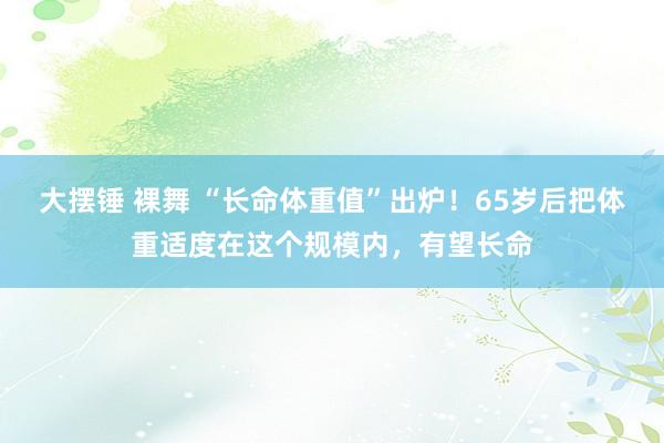 大摆锤 裸舞 “长命体重值”出炉！65岁后把体重适度在这个规模内，有望长命