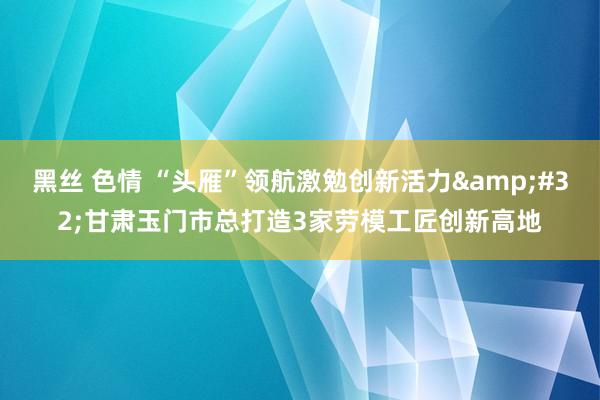 黑丝 色情 “头雁”领航激勉创新活力&#32;甘肃玉门市总打造3家劳模工匠创新高地