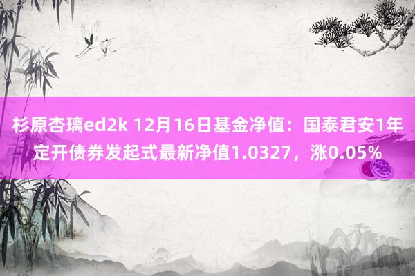 杉原杏璃ed2k 12月16日基金净值：国泰君安1年定开债券发起式最新净值1.0327，涨0.05%