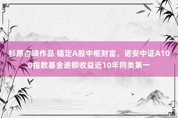 杉原杏璃作品 锚定A股中枢财富，诺安中证A100指数基金逾额收益近10年同类第一