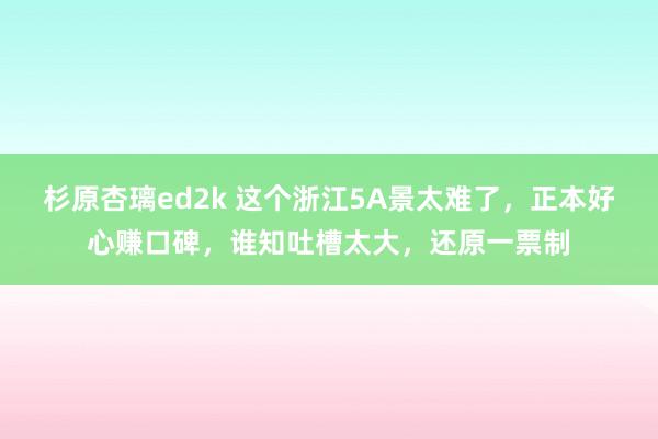 杉原杏璃ed2k 这个浙江5A景太难了，正本好心赚口碑，谁知吐槽太大，还原一票制