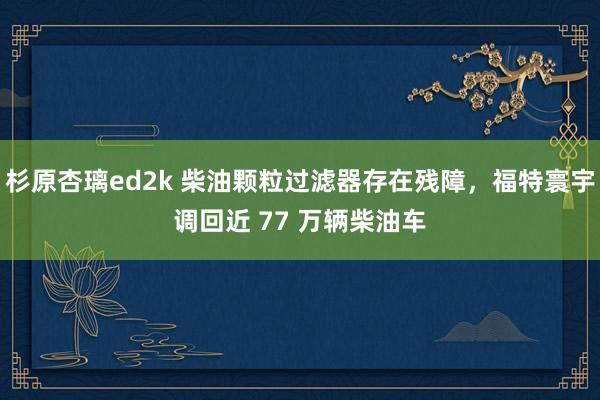 杉原杏璃ed2k 柴油颗粒过滤器存在残障，福特寰宇调回近 77 万辆柴油车