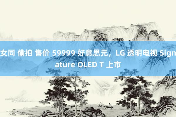 女同 偷拍 售价 59999 好意思元，LG 透明电视 Signature OLED T 上市