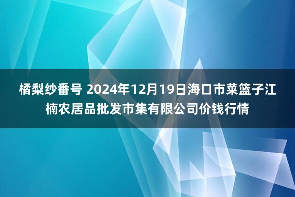 橘梨纱番号 2024年12月19日海口市菜篮子江楠农居品批发市集有限公司价钱行情