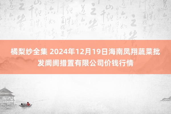 橘梨纱全集 2024年12月19日海南凤翔蔬菜批发阛阓措置有限公司价钱行情