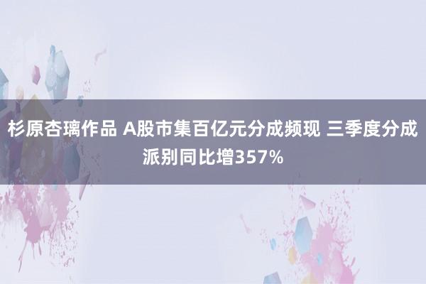 杉原杏璃作品 A股市集百亿元分成频现 三季度分成派别同比增357%