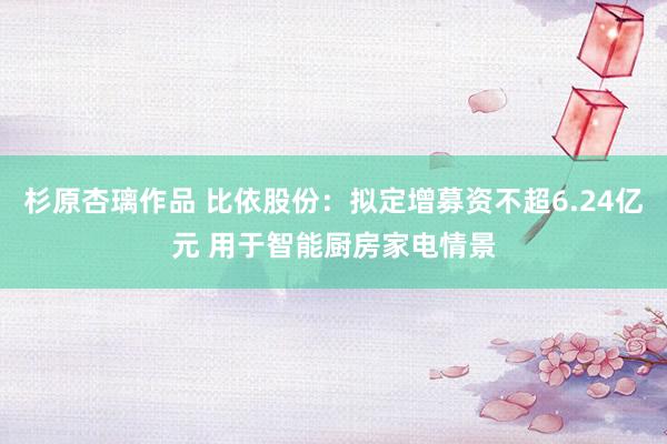 杉原杏璃作品 比依股份：拟定增募资不超6.24亿元 用于智能厨房家电情景