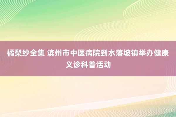 橘梨纱全集 滨州市中医病院到水落坡镇举办健康义诊科普活动