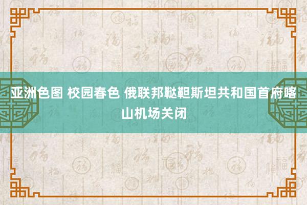 亚洲色图 校园春色 俄联邦鞑靼斯坦共和国首府喀山机场关闭